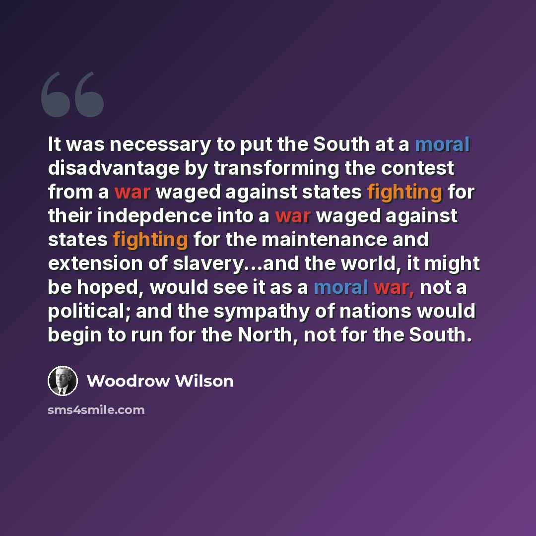 “It was necessary to put the South at a moral disadvantage by transforming the contest from a war waged against states fighting for their indepdence into a war waged against states fighting for the maintenance and extension of slavery...and the world, it might be hoped, would see it as a moral war…” quote by Woodrow Wilson