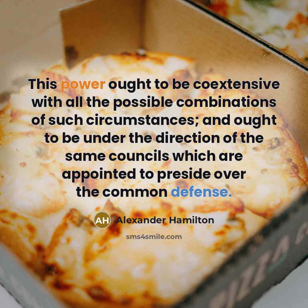 “This power ought to be coextensive with all the possible combinations of such circumstances; and ought to be under the direction of the same councils which are appointed to preside over the common defense.” quote by Alexander Hamilton