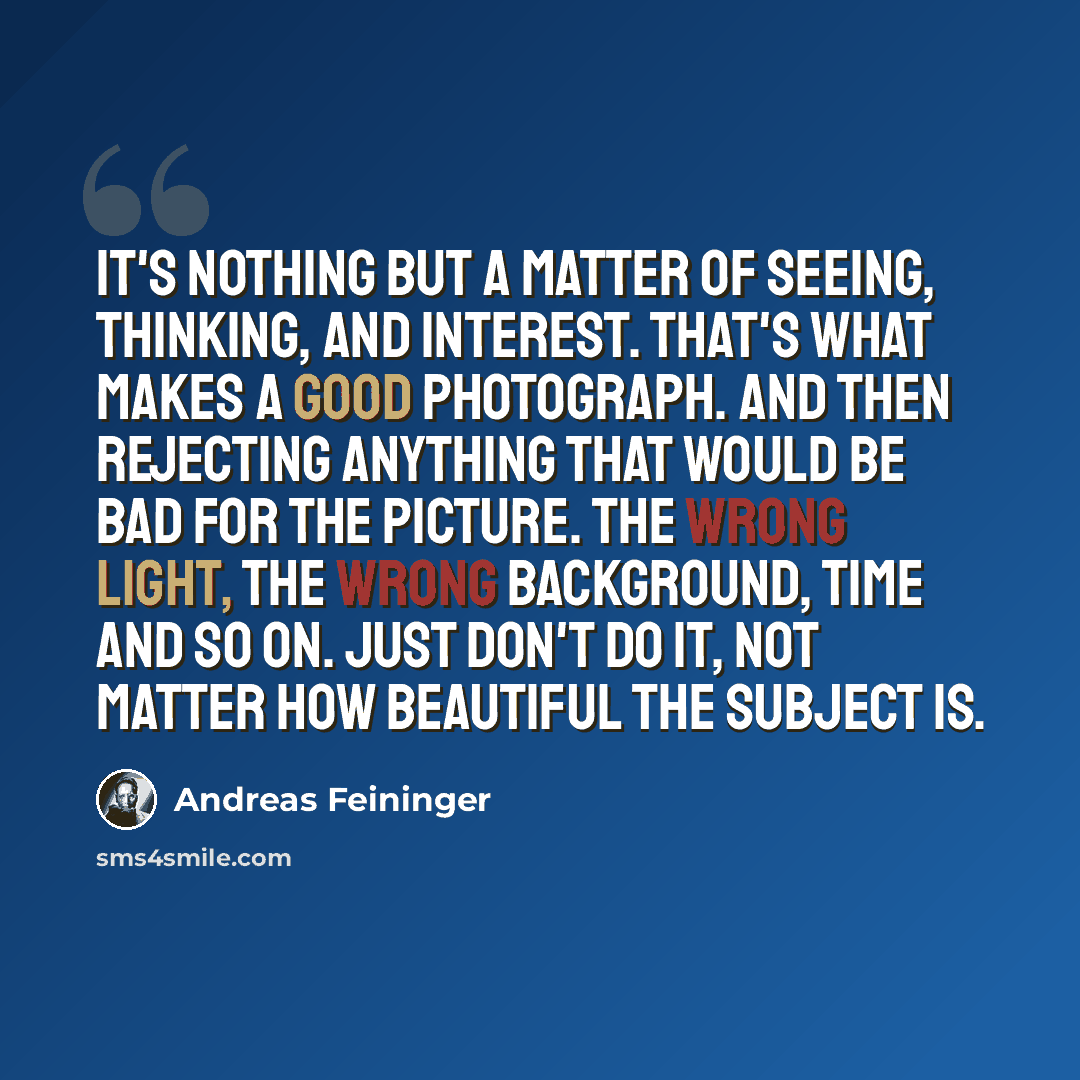 “It's nothing but a matter of seeing, thinking, and interest. That's what makes a good photograph. And then rejecting anything that would be bad for the picture. The wrong light, the wrong background, time and so on. Just don't do it, not matter how beautiful the subject is.” quote by Andreas Feininger