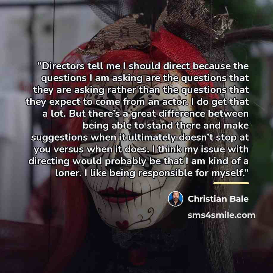 “Directors tell me I should direct because the questions I am asking are the questions that they are asking rather than the questions that they expect to come from an actor. I do get that a lot. But there’s a great difference between being able to stand there and make suggestions when it ultimately…” quote by Christian Bale