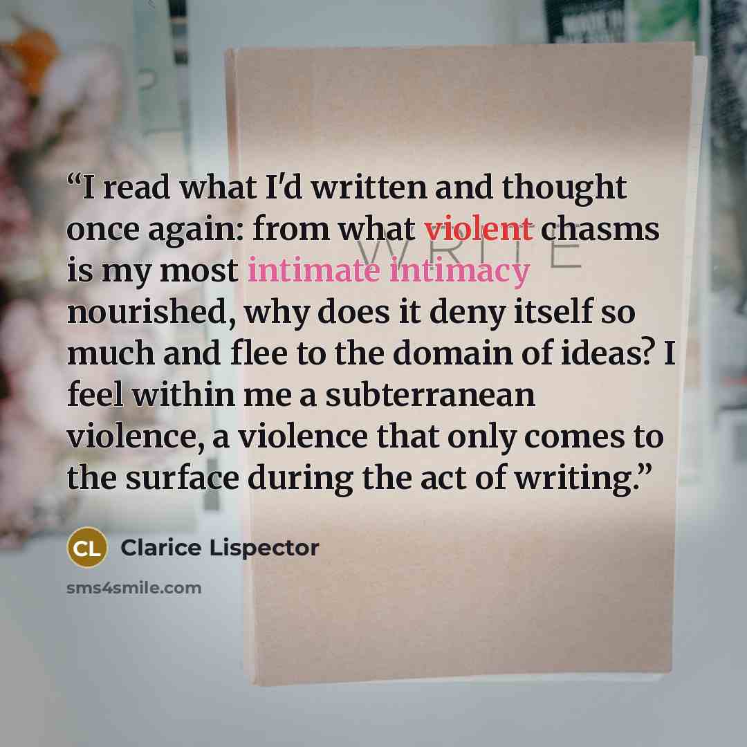 “I read what I'd written and thought once again: from what violent chasms is my most intimate intimacy nourished, why does it deny itself so much and flee to the domain of ideas? I feel within me a subterranean violence, a violence that only comes to the surface during the act of writing.” quote by Clarice Lispector