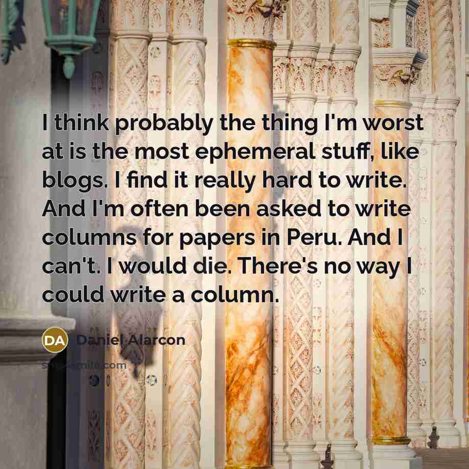 “I think probably the thing I'm worst at is the most ephemeral stuff, like blogs. I find it really hard to write. And I'm often been asked to write columns for papers in Peru. And I can't. I would die. There's no way I could write a column.” quote by Daniel Alarcon