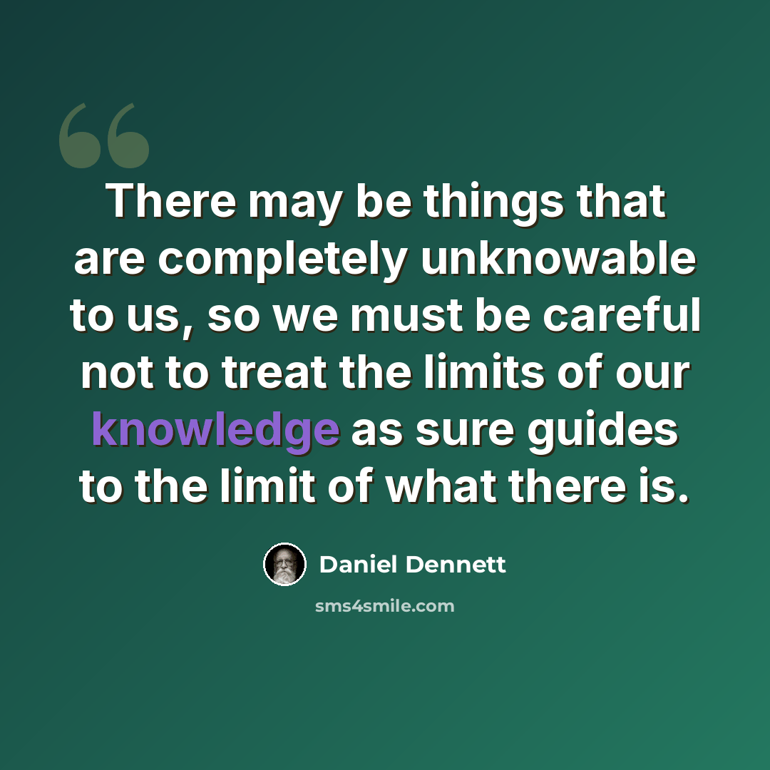 “There may be things that are completely unknowable to us, so we must be careful not to treat the limits of our knowledge as sure guides to the limit of what there is.” quote by Daniel Dennett