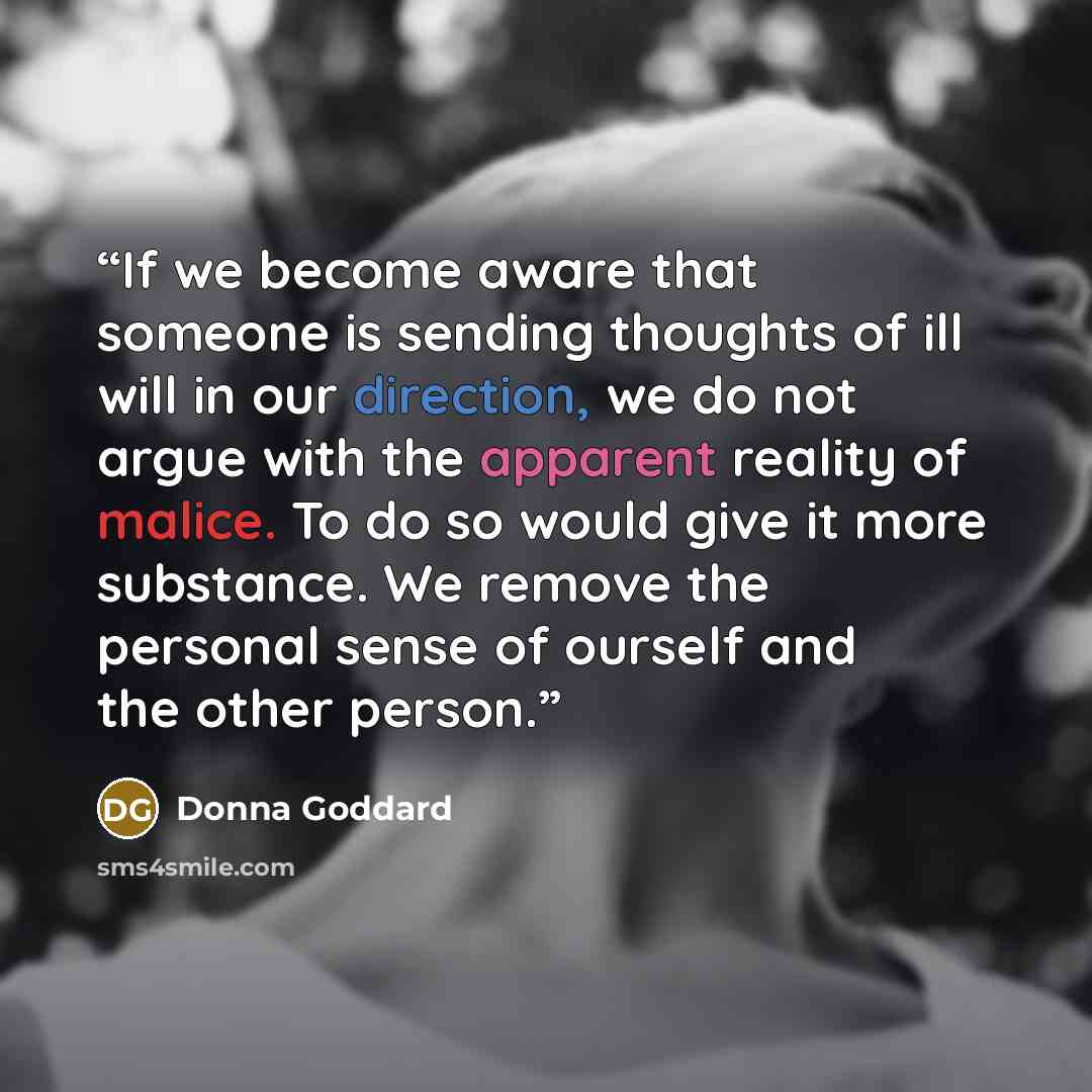 “If we become aware that someone is sending thoughts of ill will in our direction, we do not argue with the apparent reality of malice. To do so would give it more substance. We remove the personal sense of ourself and the other person.” quote by Donna Goddard