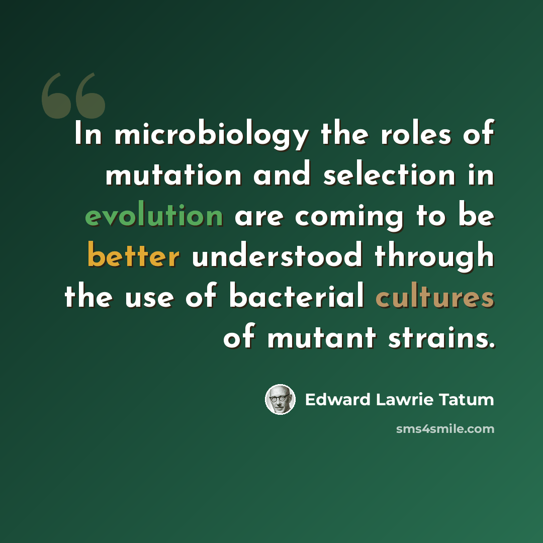 “In microbiology the roles of mutation and selection in evolution are coming to be better understood through the use of bacterial cultures of mutant strains.” quote by Edward Lawrie Tatum