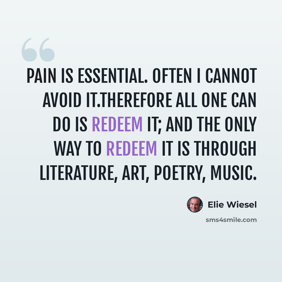 “Pain is essential. Often I cannot avoid it.Therefore all one can do is redeem it; and the only way to redeem it is through literature, art, poetry, music.” quote by Elie Wiesel