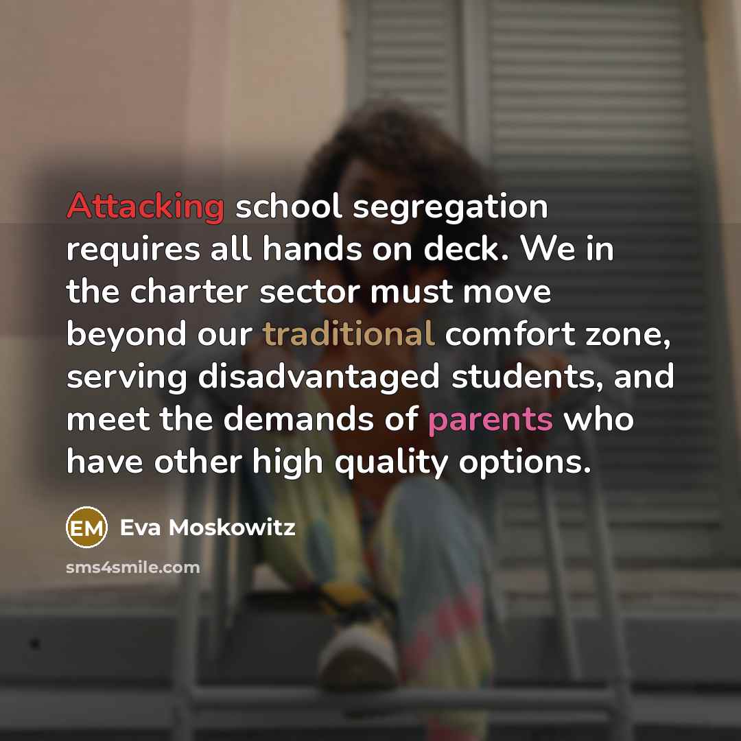 “Attacking school segregation requires all hands on deck. We in the charter sector must move beyond our traditional comfort zone, serving disadvantaged students, and meet the demands of parents who have other high quality options.” quote by Eva Moskowitz