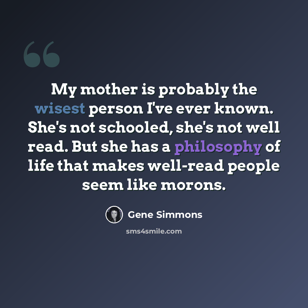 “My mother is probably the wisest person I've ever known. She's not schooled, she's not well read. But she has a philosophy of life that makes well-read people seem like morons.” quote by Gene Simmons