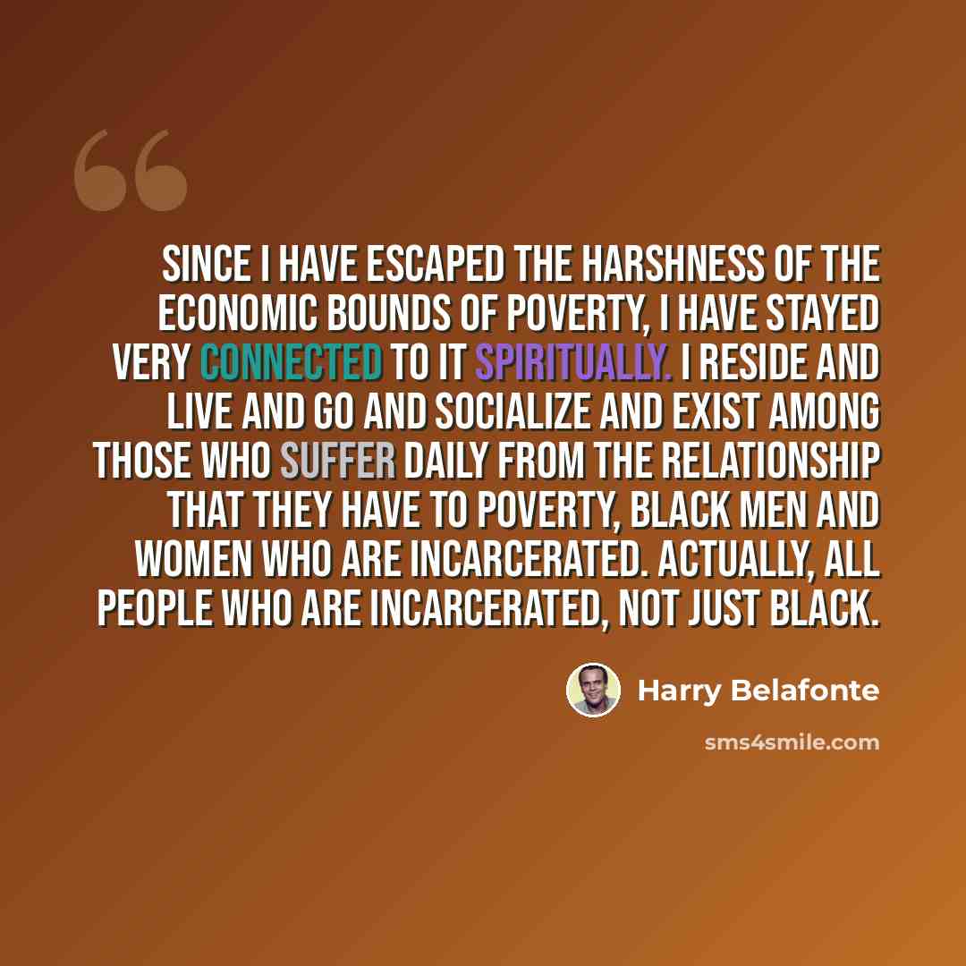 “Since I have escaped the harshness of the economic bounds of poverty, I have stayed very connected to it spiritually. I reside and live and go and socialize and exist among those who suffer daily from the relationship that they have to poverty, Black men and women who are incarcerated. Actually…” quote by Harry Belafonte