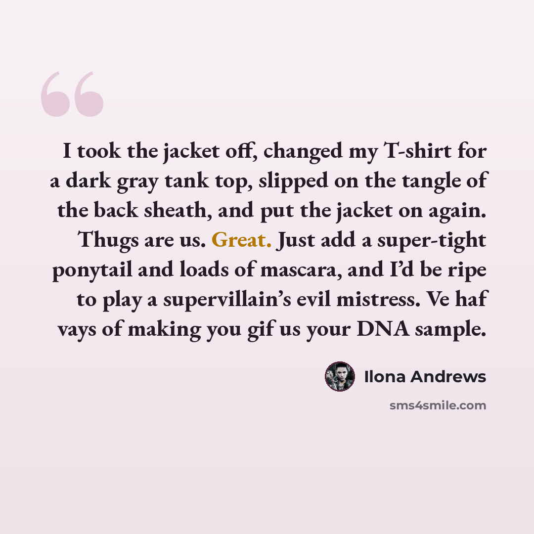 “I took the jacket off, changed my T-shirt for a dark gray tank top, slipped on the tangle of the back sheath, and put the jacket on again. Thugs are us. Great. Just add a super-tight ponytail and loads of mascara, and I’d be ripe to play a supervillain’s evil mistress. Ve haf vays of making you…” quote by Ilona Andrews