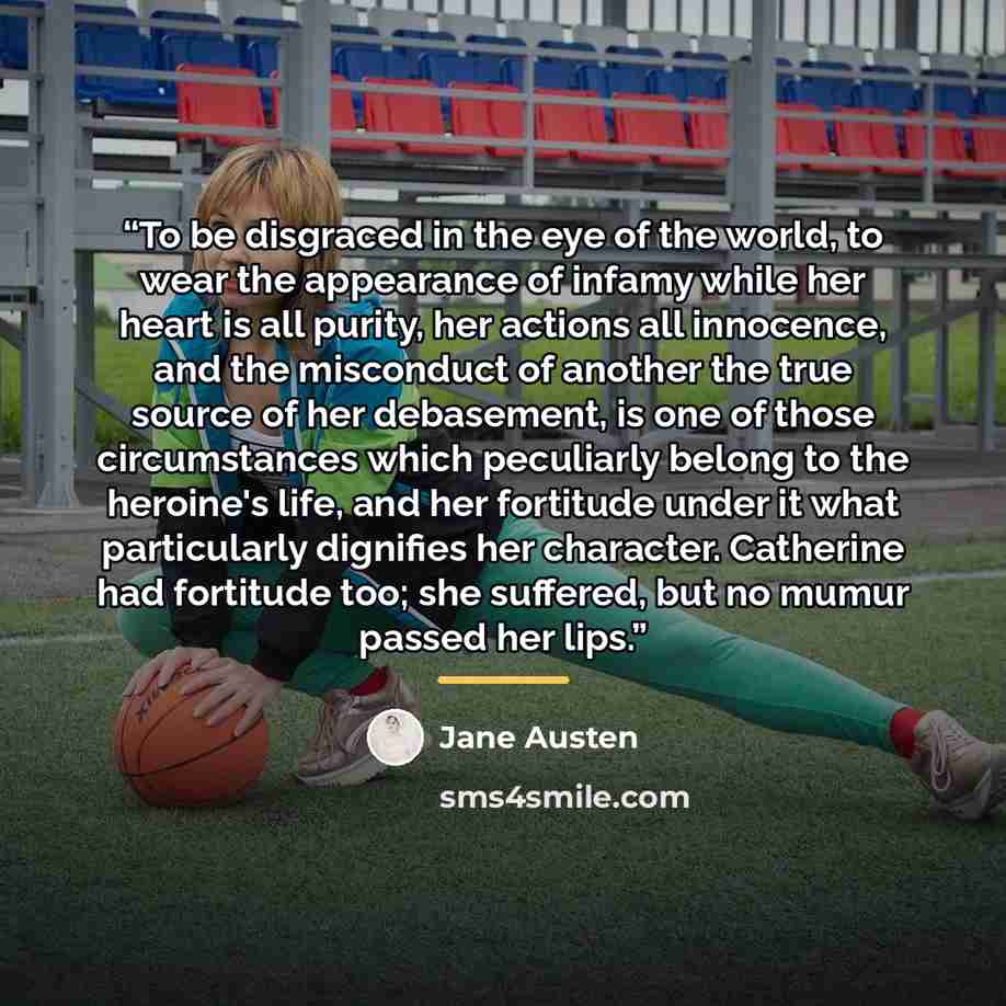 “To be disgraced in the eye of the world, to wear the appearance of infamy while her heart is all purity, her actions all innocence, and the misconduct of another the true source of her debasement, is one of those circumstances which peculiarly belong to the heroine's life, and her fortitude under…” quote by Jane Austen