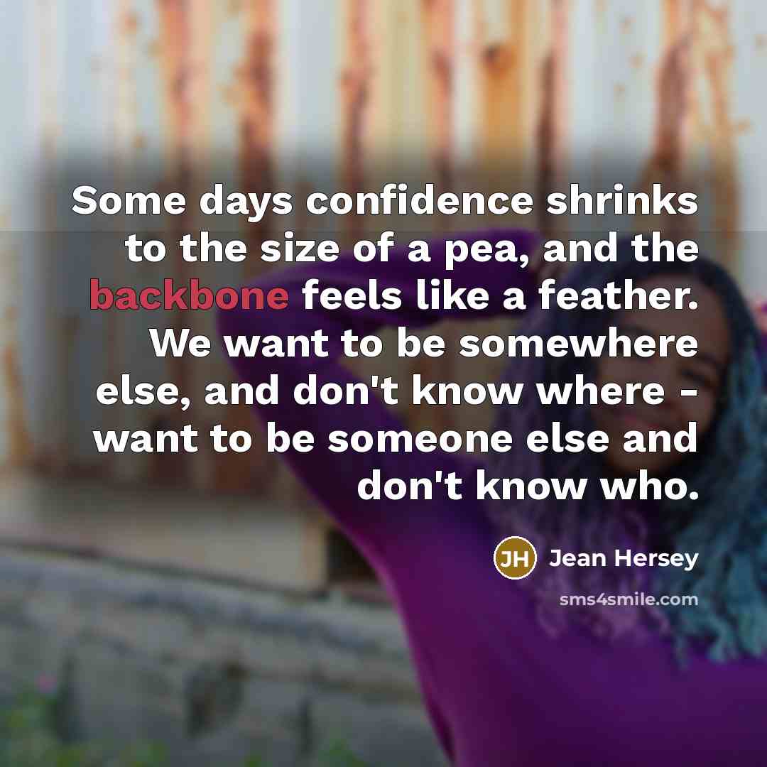 “Some days confidence shrinks to the size of a pea, and the backbone feels like a feather. We want to be somewhere else, and don't know where - want to be someone else and don't know who.” quote by Jean Hersey