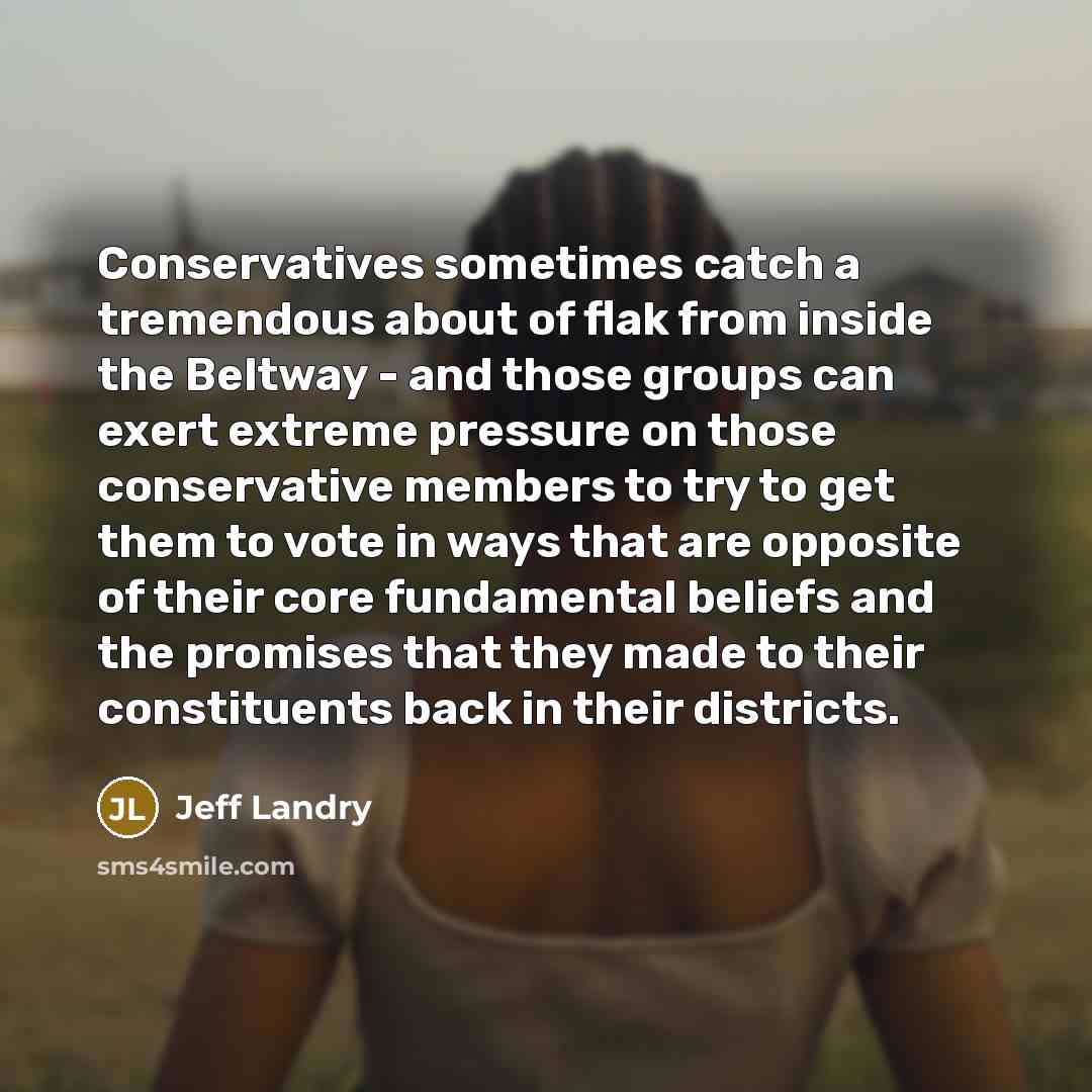 “Conservatives sometimes catch a tremendous about of flak from inside the Beltway - and those groups can exert extreme pressure on those conservative members to try to get them to vote in ways that are opposite of their core fundamental beliefs and the promises that they made to their constituents…” quote by Jeff Landry