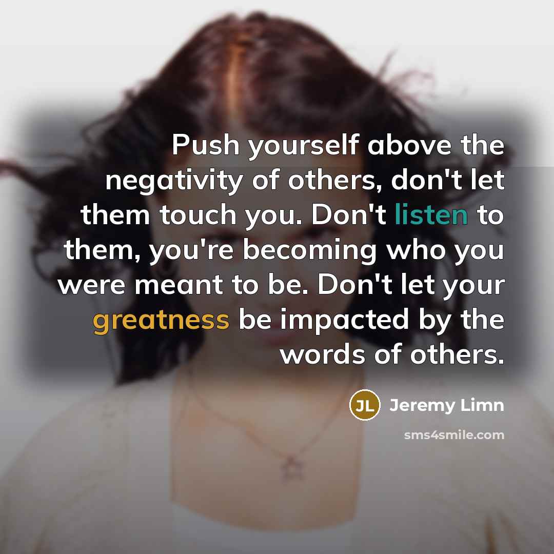 “Push yourself above the negativity of others, don't let them touch you. Don't listen to them, you're becoming who you were meant to be. Don't let your greatness be impacted by the words of others.” quote by Jeremy Limn