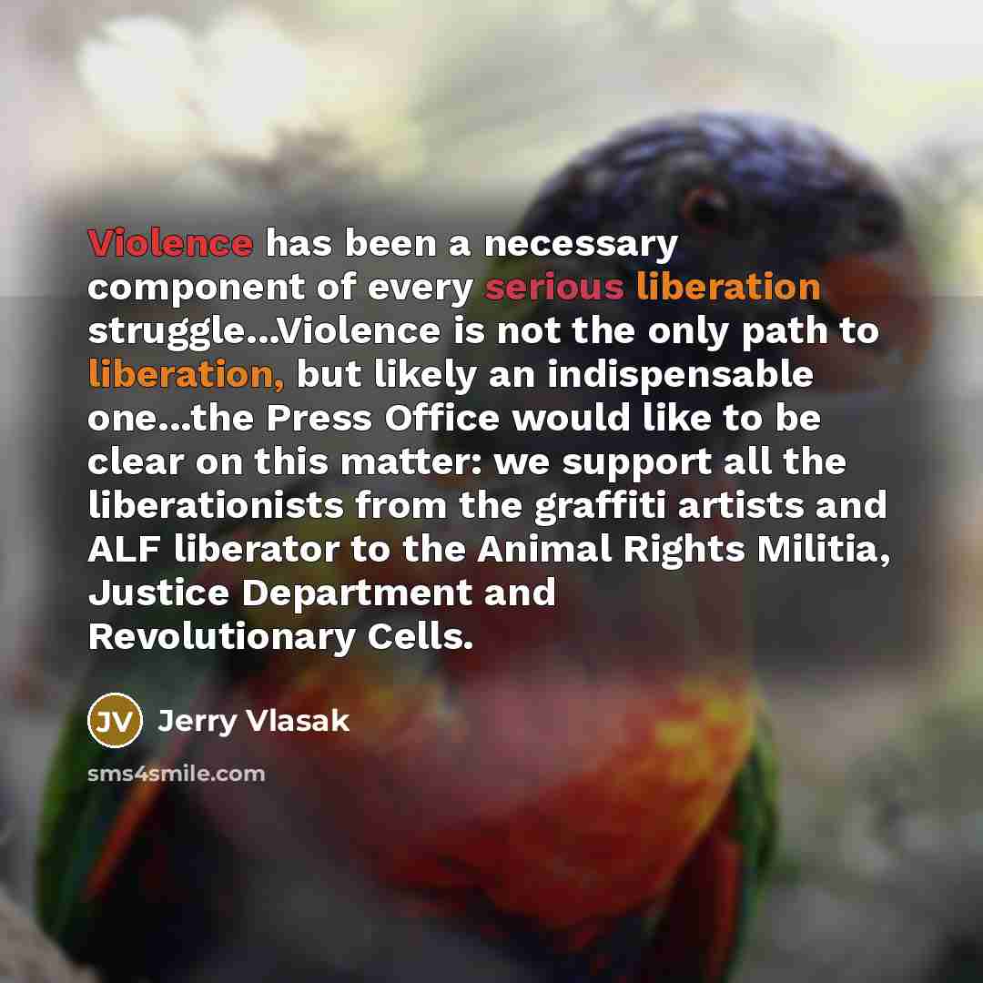 “Violence has been a necessary component of every serious liberation struggle...Violence is not the only path to liberation, but likely an indispensable one...the Press Office would like to be clear on this matter: we support all the liberationists from the graffiti artists and ALF liberator to the…” quote by Jerry Vlasak