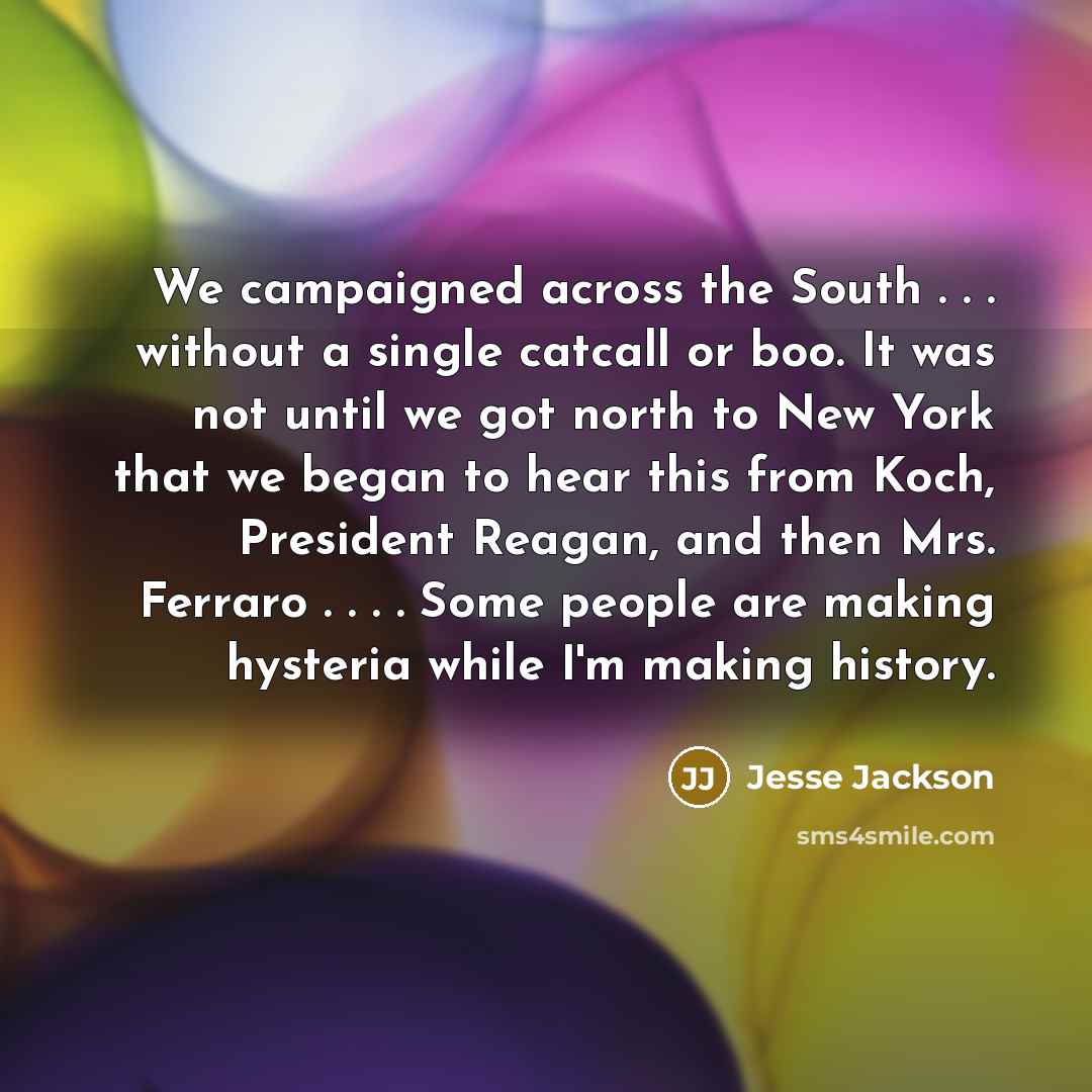 “We campaigned across the South . . . without a single catcall or boo. It was not until we got north to New York that we began to hear this from Koch, President Reagan, and then Mrs. Ferraro . . . . Some people are making hysteria while I'm making history.” quote by Jesse Jackson