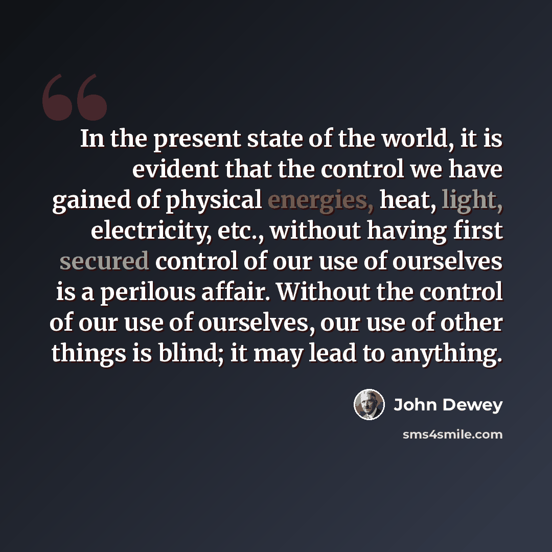 “In the present state of the world, it is evident that the control we have gained of physical energies, heat, light, electricity, etc., without having first secured control of our use of ourselves is a perilous affair. Without the control of our use of ourselves, our use of other things is blind…” quote by John Dewey