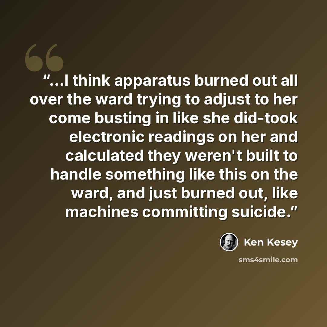 “...I think apparatus burned out all over the ward trying to adjust to her come busting in like she did-took electronic readings on her and calculated they weren't built to handle something like this on the ward, and just burned out, like machines committing suicide.” quote by Ken Kesey