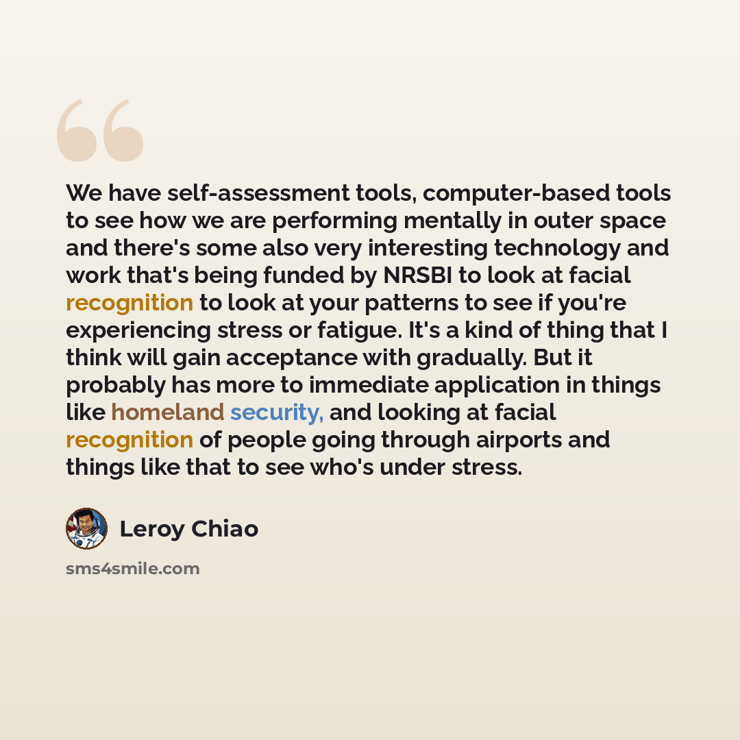 “We have self-assessment tools, computer-based tools to see how we are performing mentally in outer space and there's some also very interesting technology and work that's being funded by NRSBI to look at facial recognition to look at your patterns to see if you're experiencing stress or fatigue…” quote by Leroy Chiao