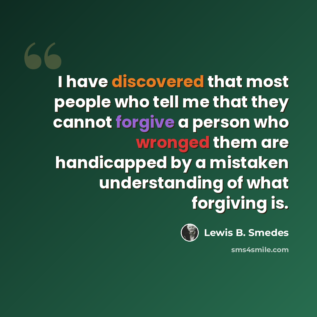 “I have discovered that most people who tell me that they cannot forgive a person who wronged them are handicapped by a mistaken understanding of what forgiving is.” quote by Lewis B. Smedes