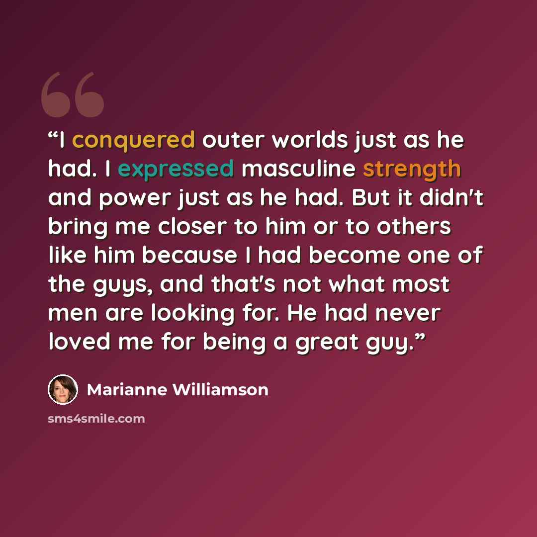 “I conquered outer worlds just as he had. I expressed masculine strength and power just as he had. But it didn't bring me closer to him or to others like him because I had become one of the guys, and that's not what most men are looking for. He had never loved me for being a great guy.” quote by Marianne Williamson
