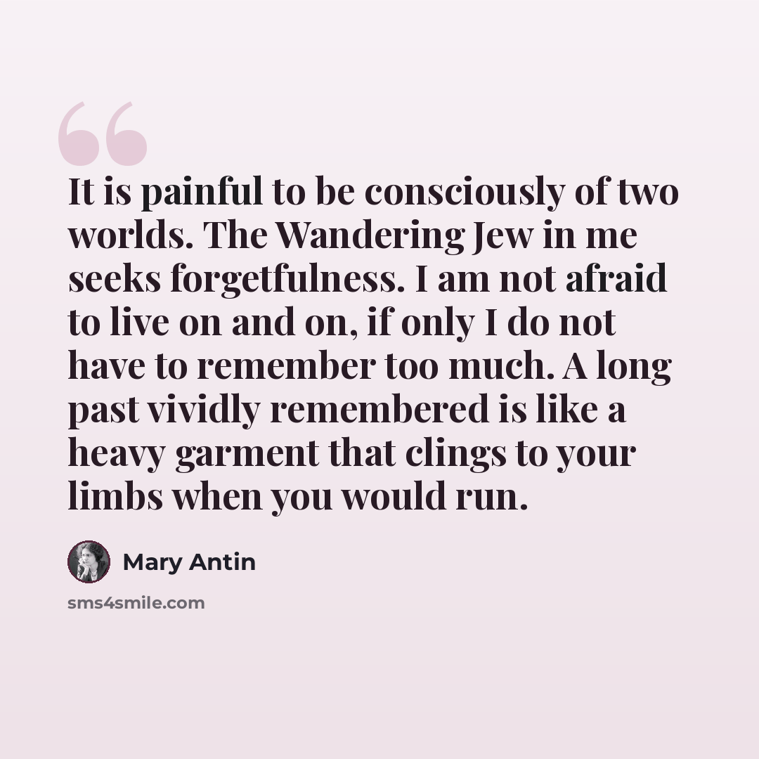 “It is painful to be consciously of two worlds. The Wandering Jew in me seeks forgetfulness. I am not afraid to live on and on, if only I do not have to remember too much. A long past vividly remembered is like a heavy garment that clings to your limbs when you would run.” quote by Mary Antin