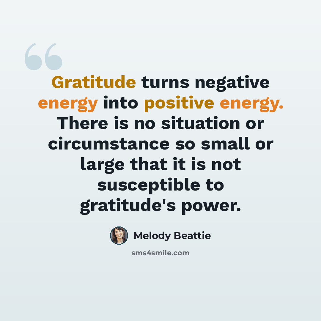 “Gratitude turns negative energy into positive energy. There is no situation or circumstance so small or large that it is not susceptible to gratitude's power.” quote by Melody Beattie