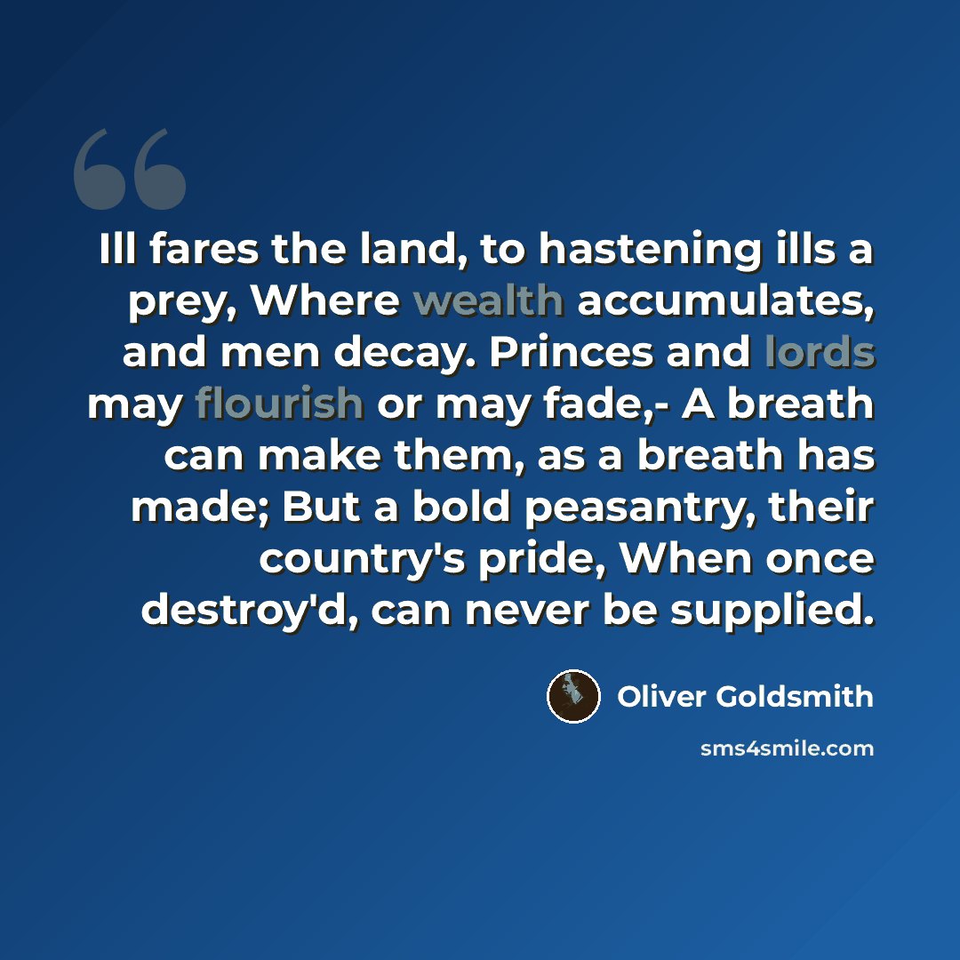 “Ill fares the land, to hastening ills a prey, Where wealth accumulates, and men decay. Princes and lords may flourish or may fade,- A breath can make them, as a breath has made; But a bold peasantry, their country's pride, When once destroy'd, can never be supplied.” quote by Oliver Goldsmith
