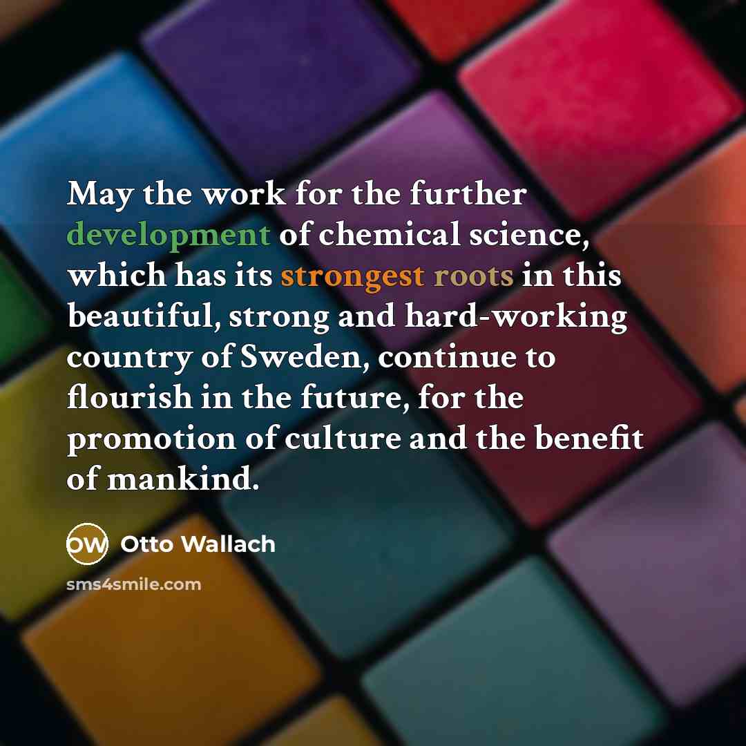 “May the work for the further development of chemical science, which has its strongest roots in this beautiful, strong and hard-working country of Sweden, continue to flourish in the future, for the promotion of culture and the benefit of mankind.” quote by Otto Wallach