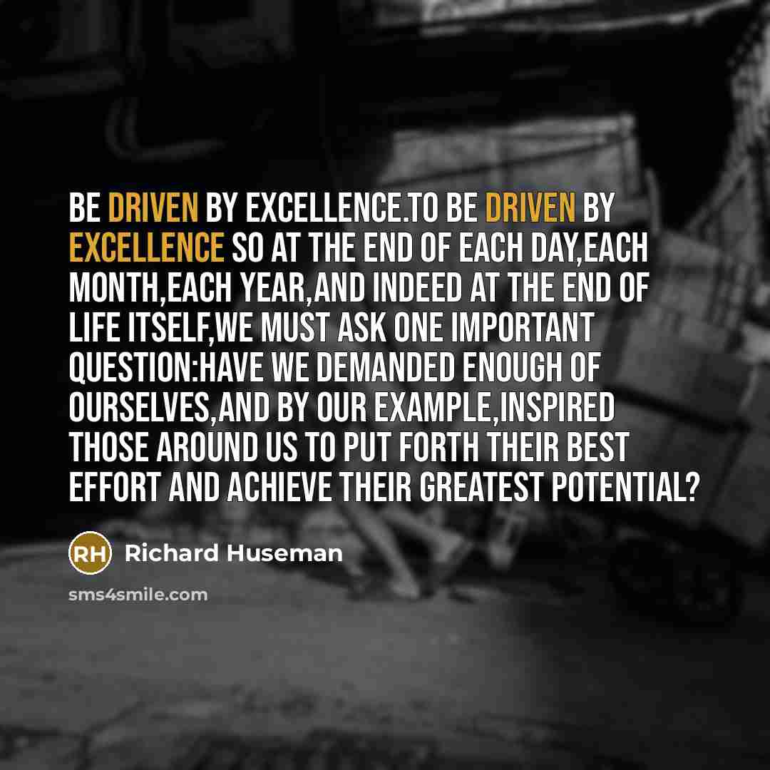 “Be driven by excellence.To be driven by excellence so at the end of each day,each month,each year,and indeed at the end of life itself,we must ask one important question:Have we demanded enough of ourselves,and by our example,inspired those around us to put forth their best effort and achieve…” quote by Richard Huseman