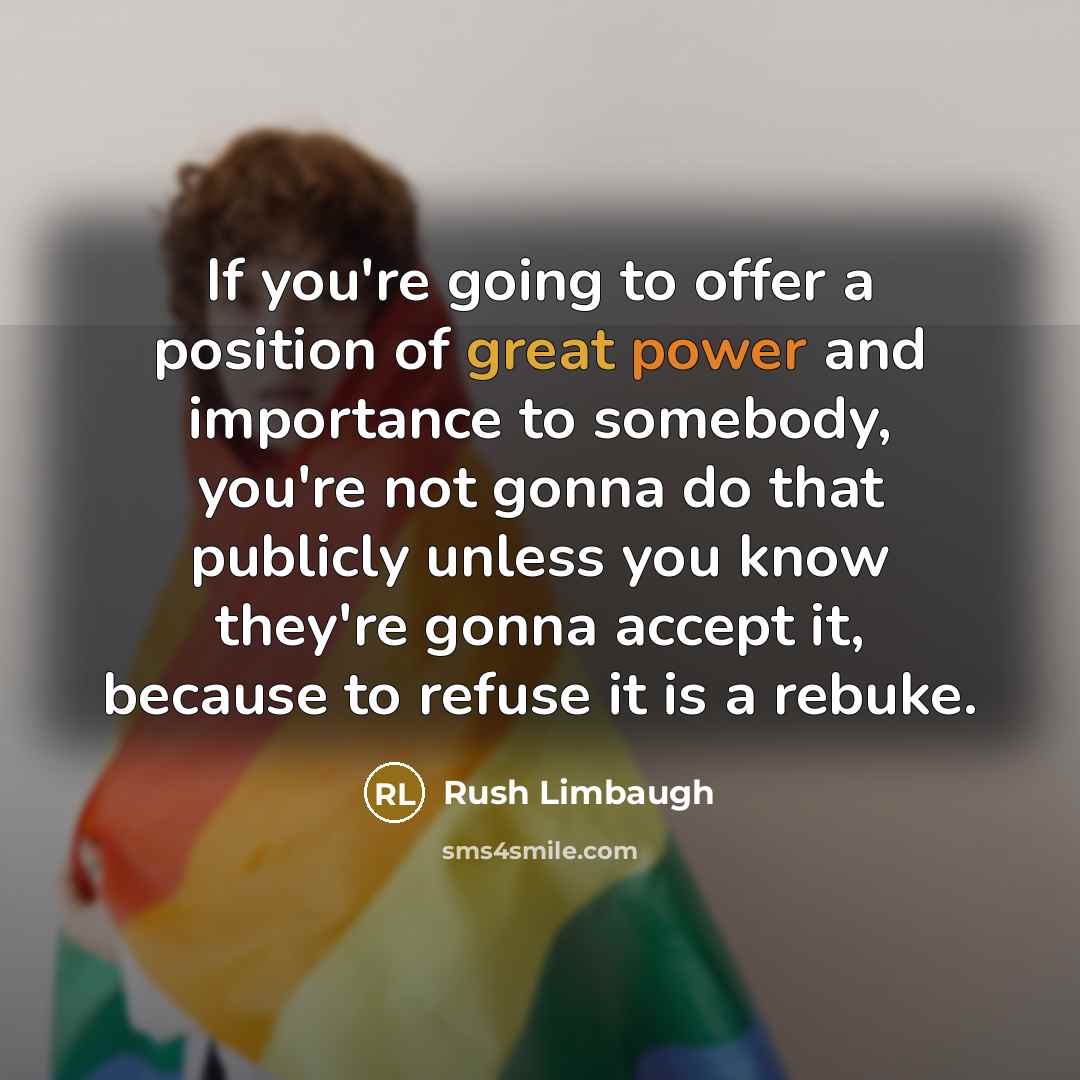 “If you're going to offer a position of great power and importance to somebody, you're not gonna do that publicly unless you know they're gonna accept it, because to refuse it is a rebuke.” quote by Rush Limbaugh
