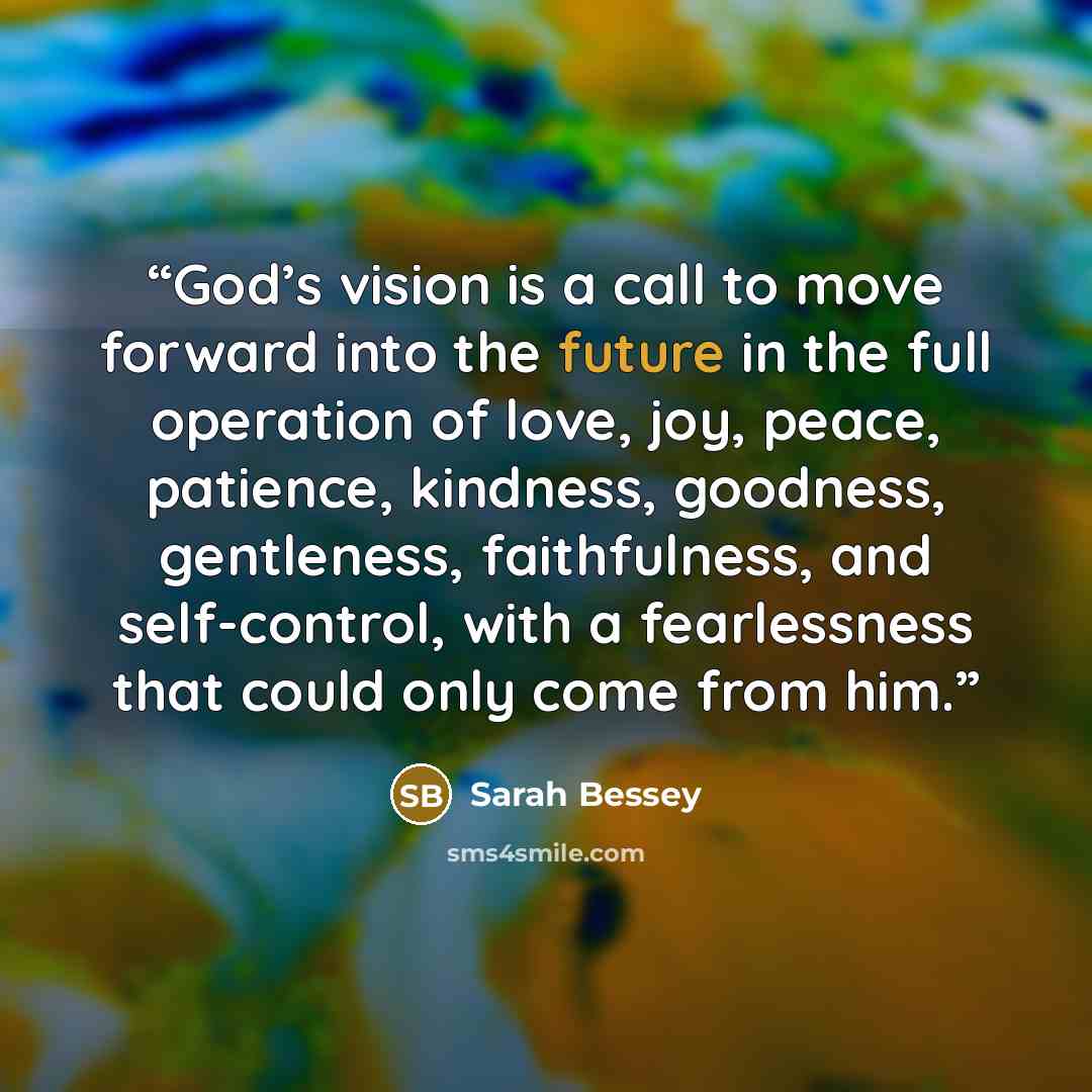 “God’s vision is a call to move forward into the future in the full operation of love, joy, peace, patience, kindness, goodness, gentleness, faithfulness, and self-control, with a fearlessness that could only come from him.” quote by Sarah Bessey