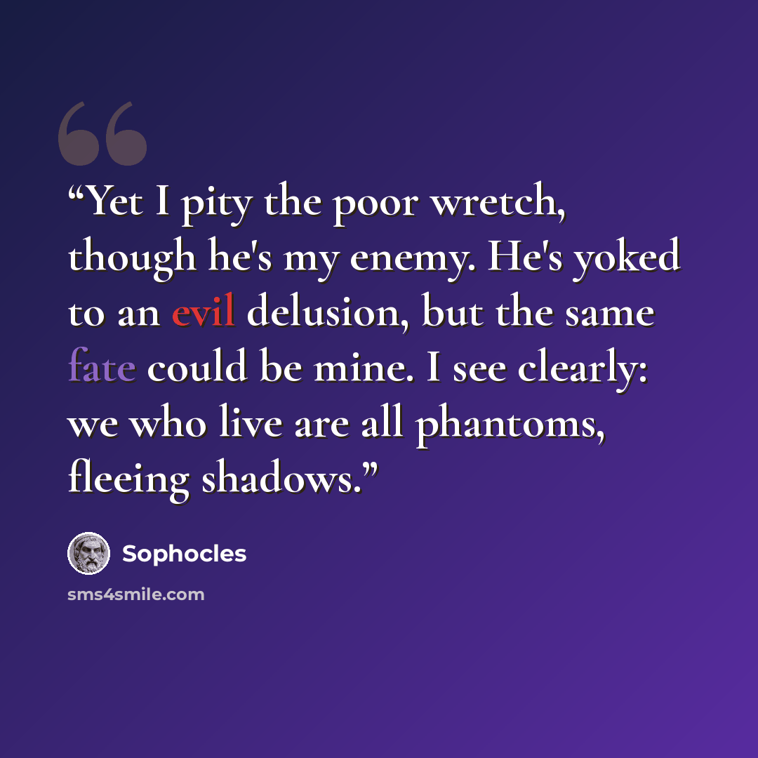 “Yet I pity the poor wretch, though he's my enemy. He's yoked to an evil delusion, but the same fate could be mine. I see clearly: we who live are all phantoms, fleeing shadows.” quote by Sophocles
