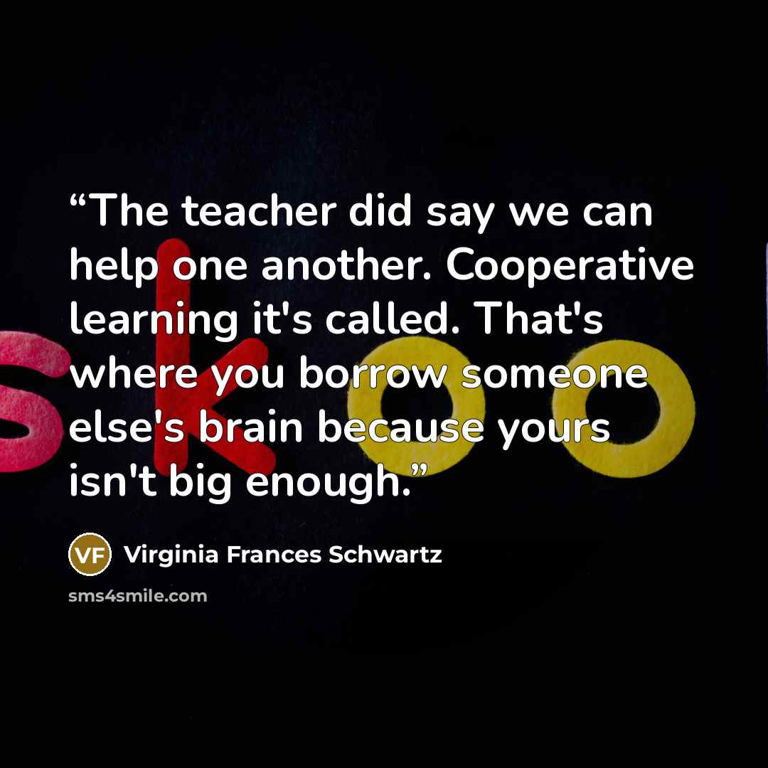 “The teacher did say we can help one another. Cooperative learning it's called. That's where you borrow someone else's brain because yours isn't big enough.” quote by Virginia Frances Schwartz
