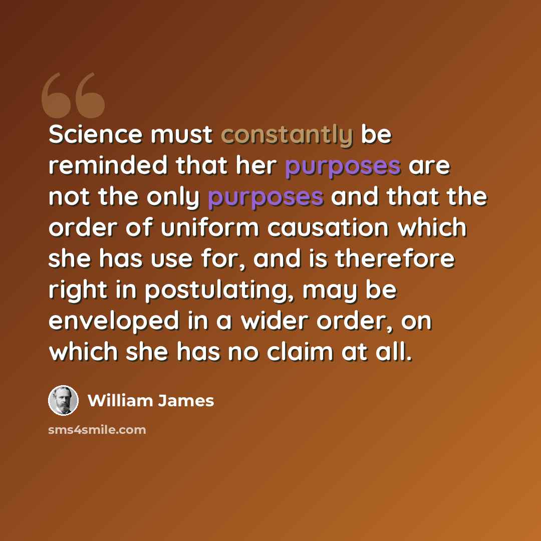 “Science must constantly be reminded that her purposes are not the only purposes and that the order of uniform causation which she has use for, and is therefore right in postulating, may be enveloped in a wider order, on which she has no claim at all.” quote by William James