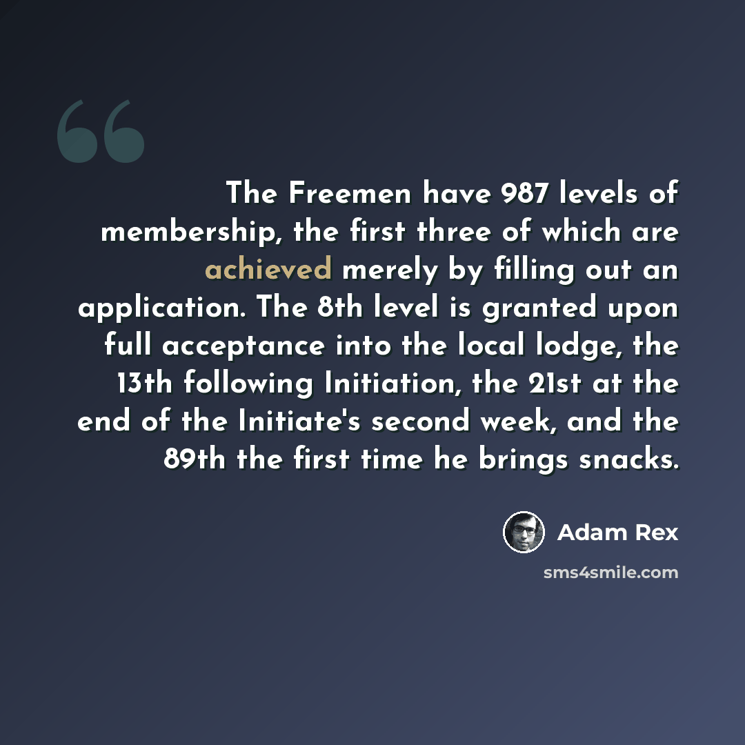 “The Freemen have 987 levels of membership, the first three of which are achieved merely by filling out an application. The 8th level is granted upon full acceptance into the local lodge, the 13th following Initiation, the 21st at the end of the Initiate's second week, and the 89th the first time…” quote by Adam Rex