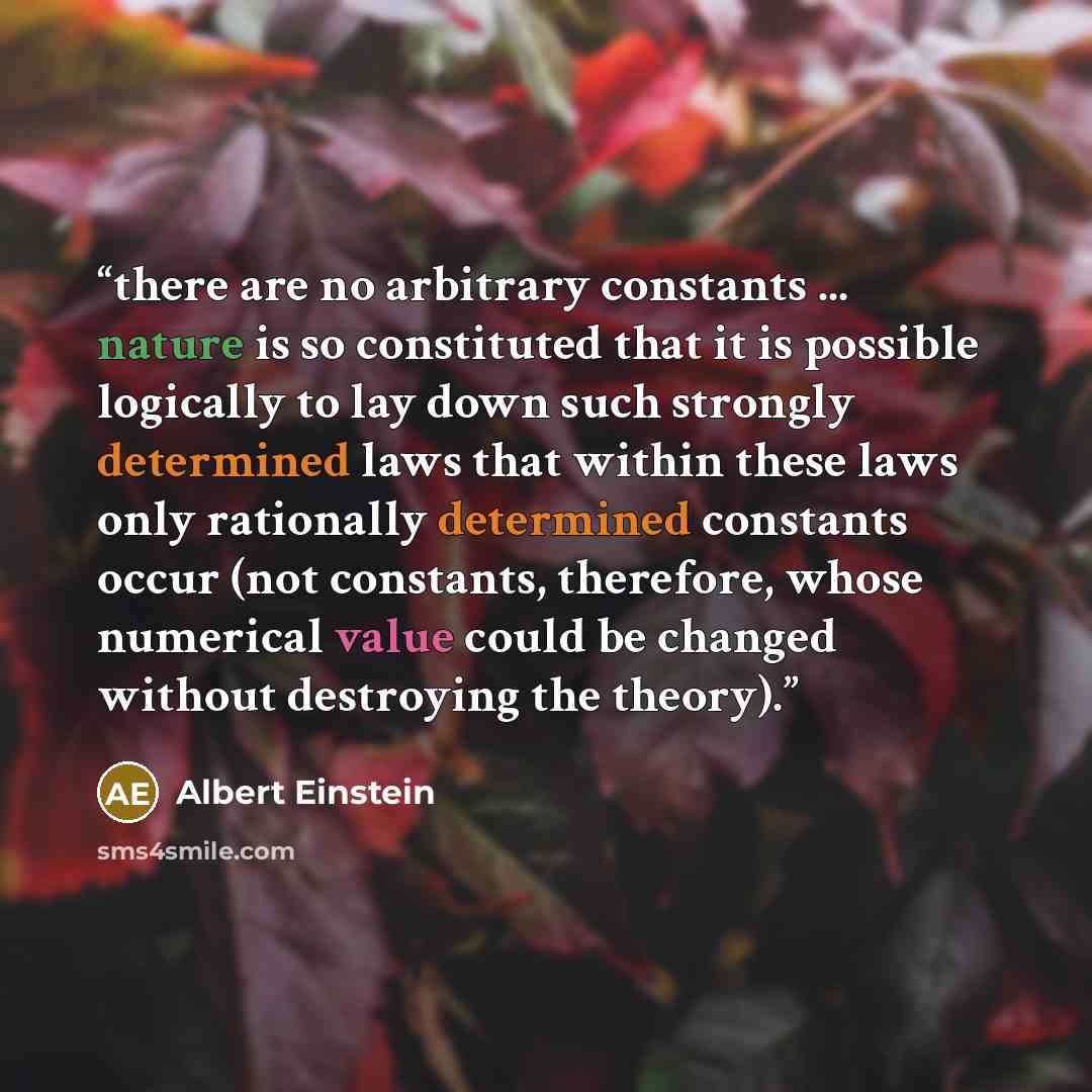 “there are no arbitrary constants ... nature is so constituted that it is possible logically to lay down such strongly determined laws that within these laws only rationally determined constants occur (not constants, therefore, whose numerical value could be changed without destroying the theory).” quote by Albert Einstein