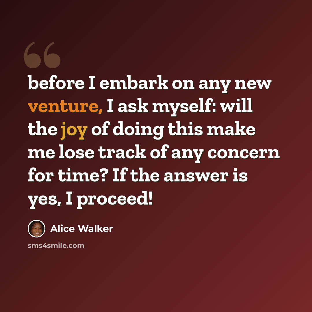 “before I embark on any new venture, I ask myself: will the joy of doing this make me lose track of any concern for time? If the answer is yes, I proceed!” quote by Alice Walker