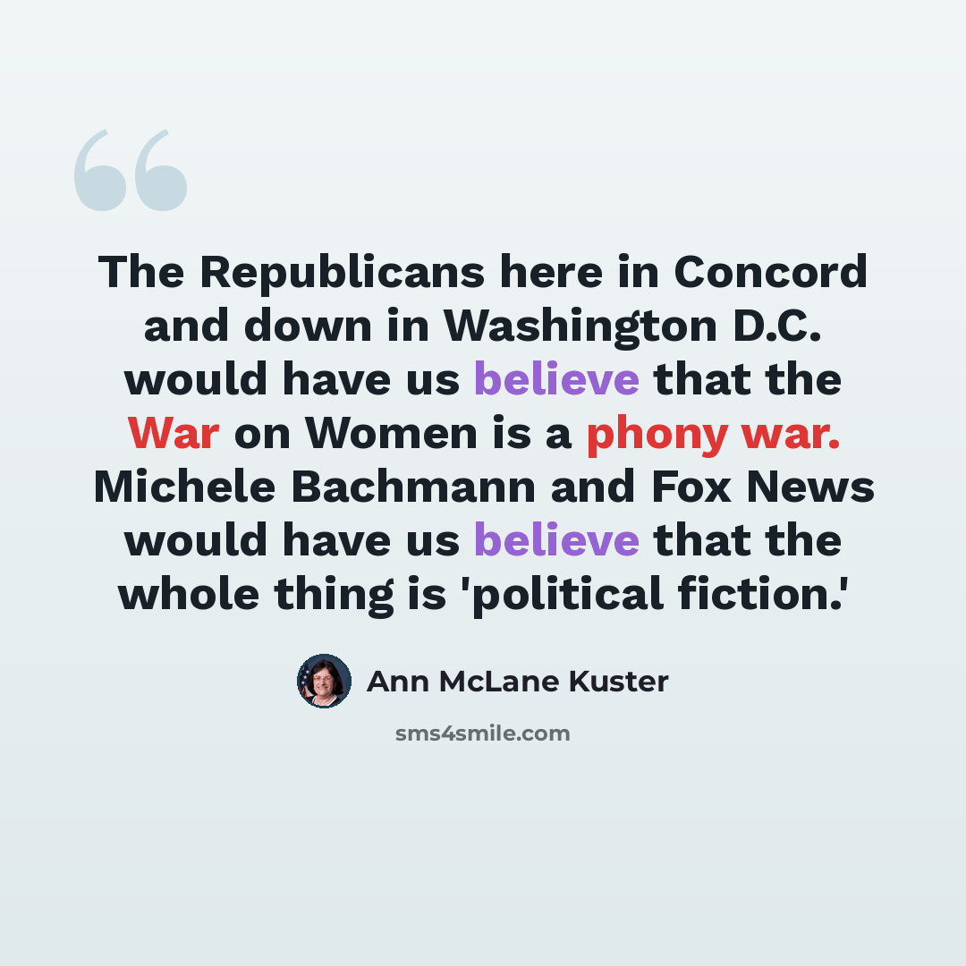 “The Republicans here in Concord and down in Washington D.C. would have us believe that the War on Women is a phony war. Michele Bachmann and Fox News would have us believe that the whole thing is 'political fiction.'” quote by Ann McLane Kuster