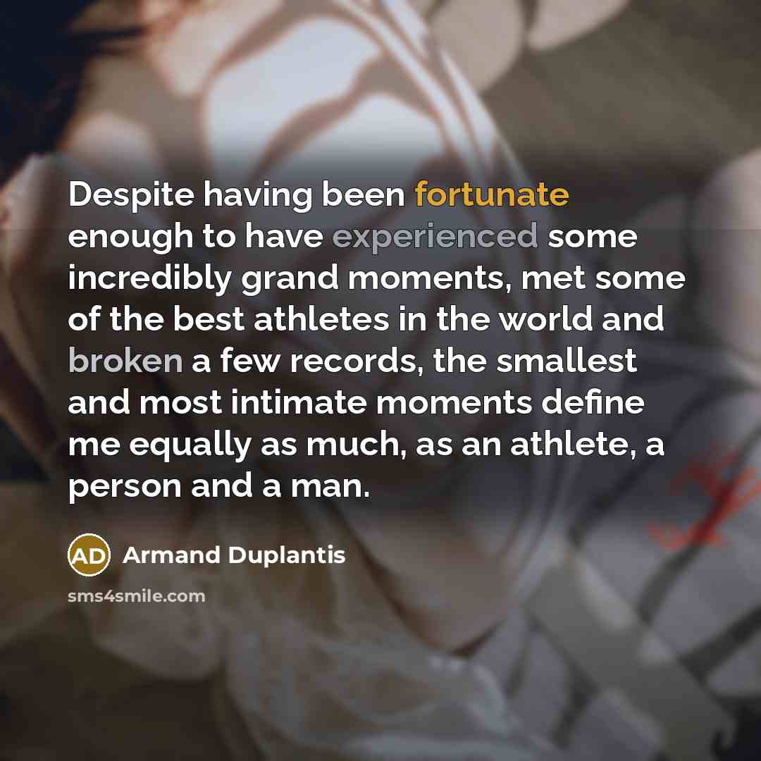 “Despite having been fortunate enough to have experienced some incredibly grand moments, met some of the best athletes in the world and broken a few records, the smallest and most intimate moments define me equally as much, as an athlete, a person and a man.” quote by Armand Duplantis