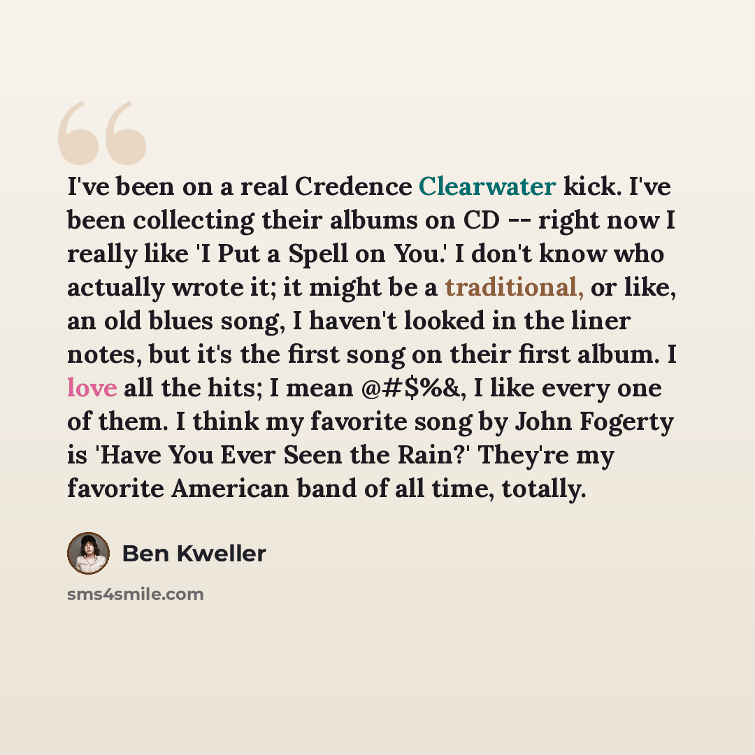 “I've been on a real Credence Clearwater kick. I've been collecting their albums on CD -- right now I really like 'I Put a Spell on You.' I don't know who actually wrote it; it might be a traditional, or like, an old blues song, I haven't looked in the liner notes, but it's the first song on their…” quote by Ben Kweller