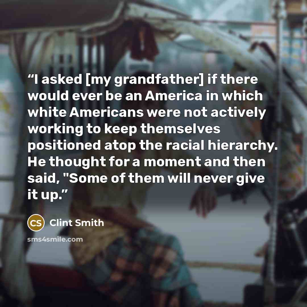 “I asked [my grandfather] if there would ever be an America in which white Americans were not actively working to keep themselves positioned atop the racial hierarchy. He thought for a moment and then said, "Some of them will never give it up.” quote by Clint Smith
