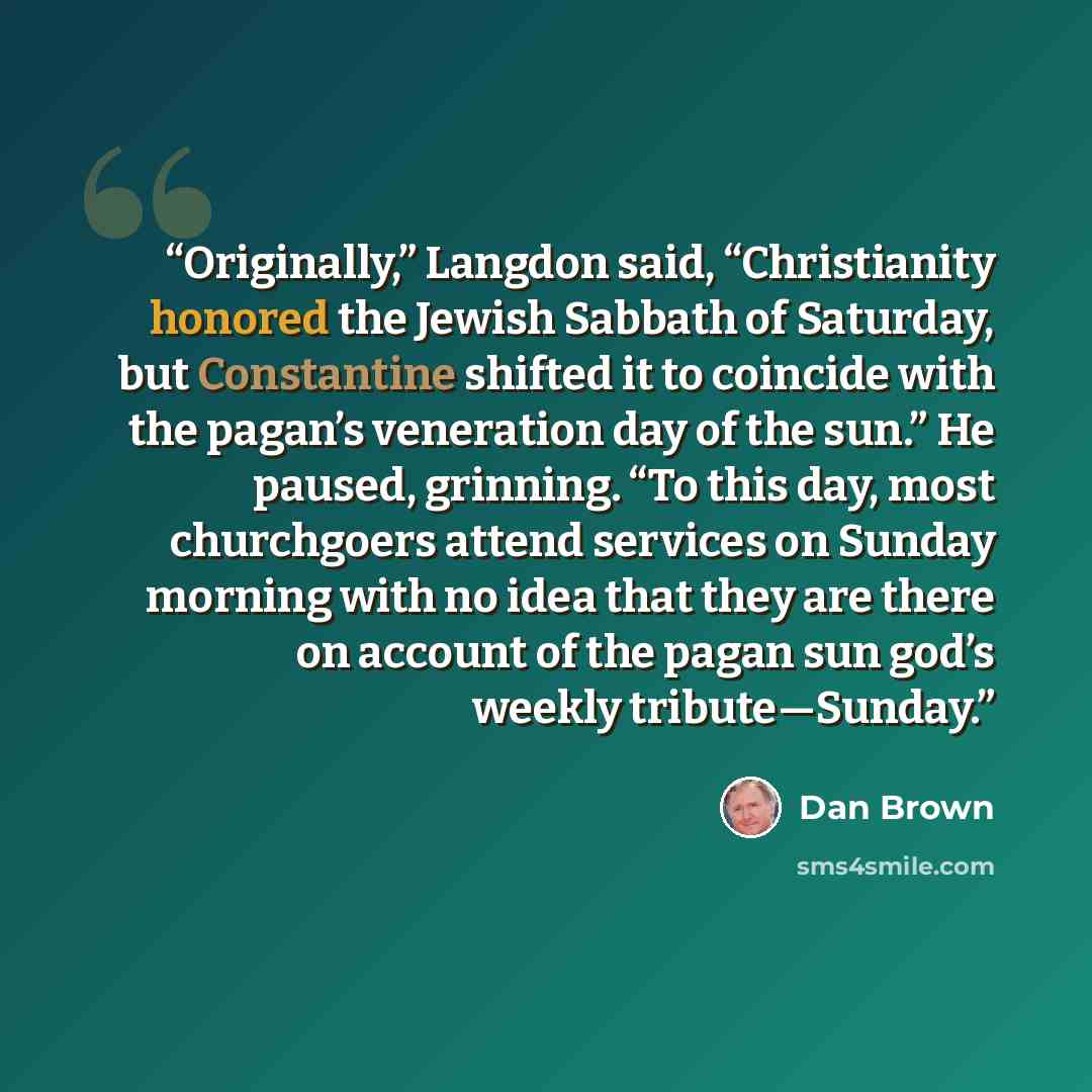“Originally,” Langdon said, “Christianity honored the Jewish Sabbath of Saturday, but Constantine shifted it to coincide with the pagan’s veneration day of the sun.” He paused, grinning. “To this day, most churchgoers attend services on Sunday morning with no idea that they are there on account of…” quote by Dan Brown