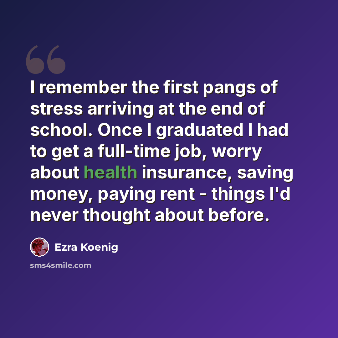 “I remember the first pangs of stress arriving at the end of school. Once I graduated I had to get a full-time job, worry about health insurance, saving money, paying rent - things I'd never thought about before.” quote by Ezra Koenig