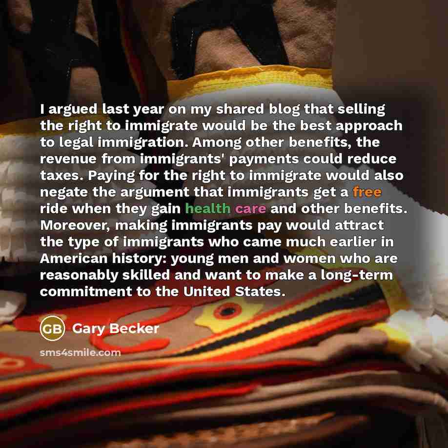 “I argued last year on my shared blog that selling the right to immigrate would be the best approach to legal immigration. Among other benefits, the revenue from immigrants' payments could reduce taxes. Paying for the right to immigrate would also negate the argument that immigrants get a free ride…” quote by Gary Becker