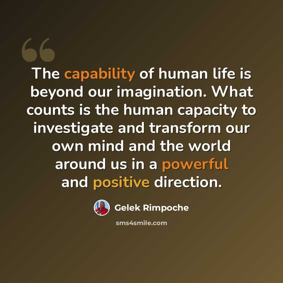 “The capability of human life is beyond our imagination. What counts is the human capacity to investigate and transform our own mind and the world around us in a powerful and positive direction.” quote by Gelek Rimpoche