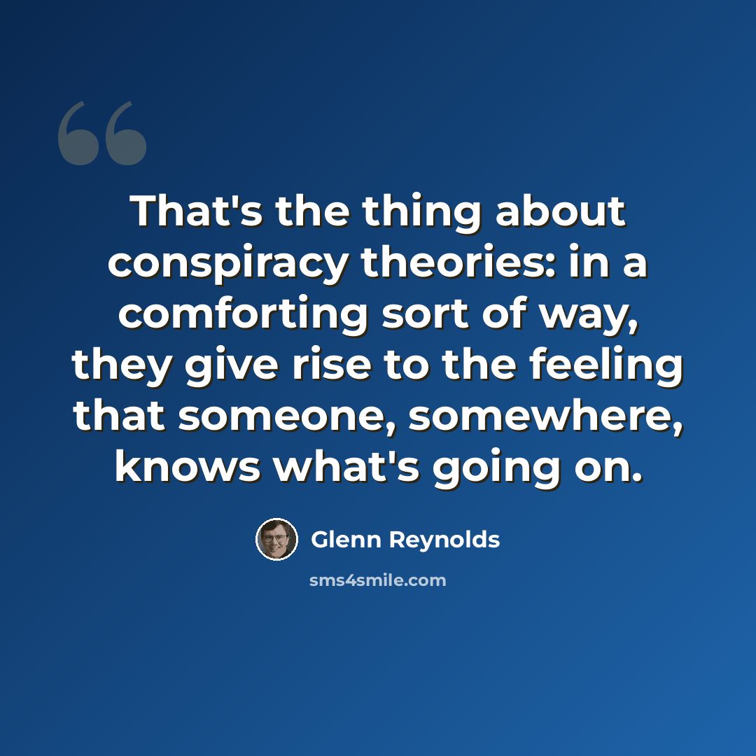“That's the thing about conspiracy theories: in a comforting sort of way, they give rise to the feeling that someone, somewhere, knows what's going on.” quote by Glenn Reynolds