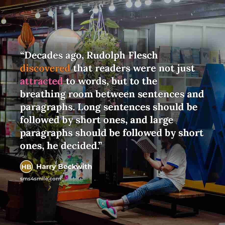 “Decades ago, Rudolph Flesch discovered that readers were not just attracted to words, but to the breathing room between sentences and paragraphs. Long sentences should be followed by short ones, and large paragraphs should be followed by short ones, he decided.” quote by Harry Beckwith