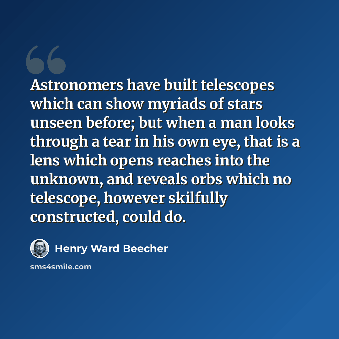 “Astronomers have built telescopes which can show myriads of stars unseen before; but when a man looks through a tear in his own eye, that is a lens which opens reaches into the unknown, and reveals orbs which no telescope, however skilfully constructed, could do.” quote by Henry Ward Beecher