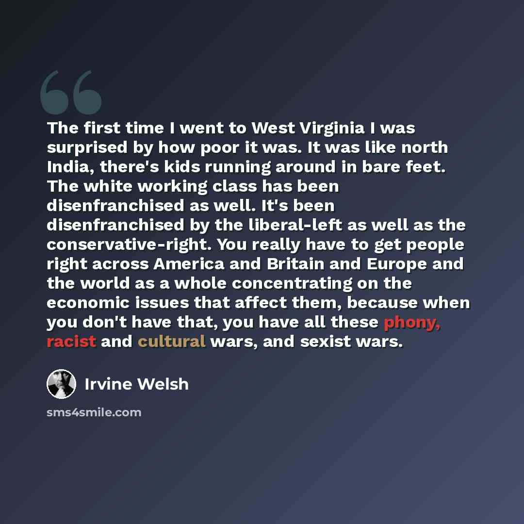 “The first time I went to West Virginia I was surprised by how poor it was. It was like north India, there's kids running around in bare feet. The white working class has been disenfranchised as well. It's been disenfranchised by the liberal-left as well as the conservative-right. You really have…” quote by Irvine Welsh